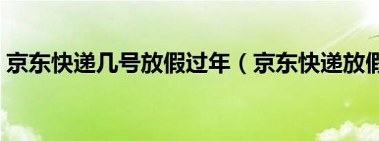 京东快递几号放假过年（京东快递放假时间）