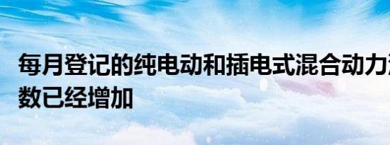 每月登记的纯电动和插电式混合动力汽车的总数已经增加