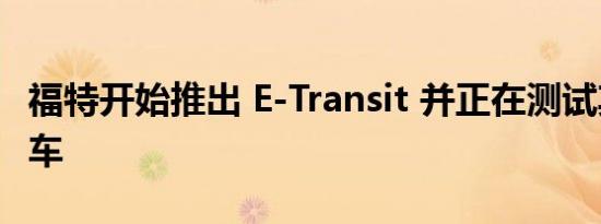 福特开始推出 E-Transit 并正在测试其电动货车