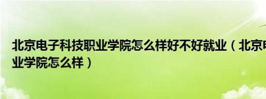 北京电子科技职业学院怎么样好不好就业（北京电子科技职业学院怎么样）