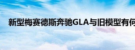 新型梅赛德斯奔驰GLA与旧模型有何不同