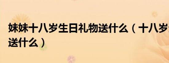 妹妹十八岁生日礼物送什么（十八岁生日礼物送什么）