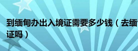 到缅甸办出入境证需要多少钱（去缅甸需要签证吗）