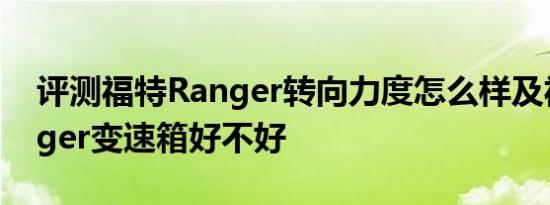 评测福特Ranger转向力度怎么样及福特Ranger变速箱好不好