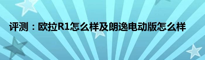 评测：欧拉R1怎么样及朗逸电动版怎么样(图1)