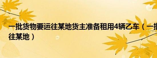 一批货物要运往某地货主准备租用4辆乙车（一批货物要运往某地）