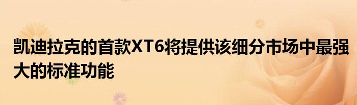 凯迪拉克的首款XT6将提供该细分市场中最强大的标准功能(图1)