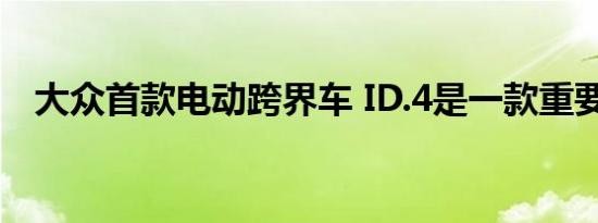 大众首款电动跨界车 ID.4是一款重要车型