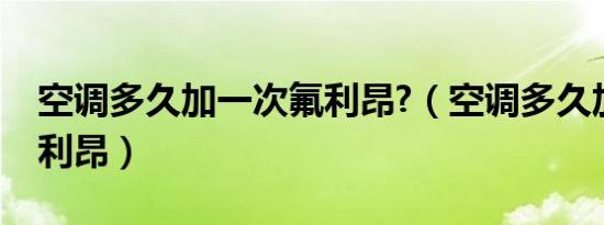 空调多久加一次氟利昂?（空调多久加一次氟利昂）