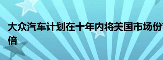 大众汽车计划在十年内将美国市场份额提高一倍