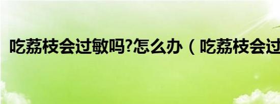 吃荔枝会过敏吗?怎么办（吃荔枝会过敏吗）