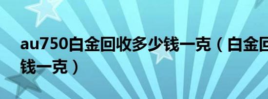 au750白金回收多少钱一克（白金回收多少钱一克）