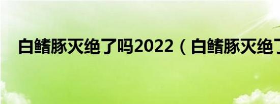 白鳍豚灭绝了吗2022（白鳍豚灭绝了吗）