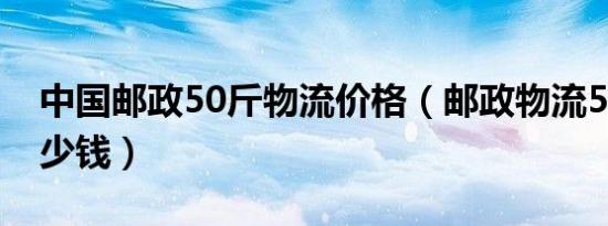 中国邮政50斤物流价格（邮政物流50公斤多少钱）