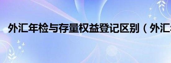 外汇年检与存量权益登记区别（外汇年检）