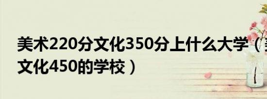 美术220分文化350分上什么大学（美术220文化450的学校）