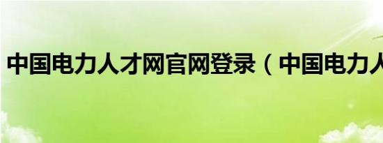 中国电力人才网官网登录（中国电力人才网）