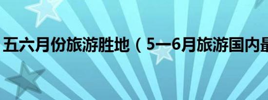 五六月份旅游胜地（5一6月旅游国内最佳地）