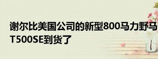 谢尔比美国公司的新型800马力野马谢尔比GT500SE到货了