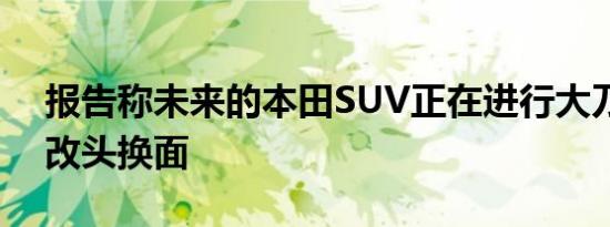 报告称未来的本田SUV正在进行大刀阔斧的改头换面