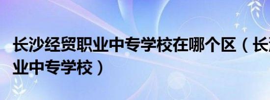 长沙经贸职业中专学校在哪个区（长沙经贸职业中专学校）