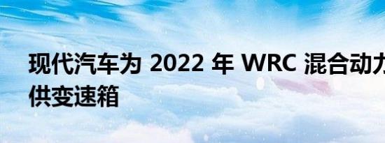 现代汽车为 2022 年 WRC 混合动力赛车提供变速箱