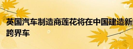 英国汽车制造商莲花将在中国建造新的运动型跨界车