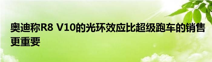 奥迪称R8 V10的光环效应比超级跑车的销售更重要(图1)