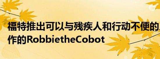 福特推出可以与残疾人和行动不便的人一起工作的RobbietheCobot