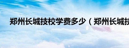 郑州长城技校学费多少（郑州长城技校）