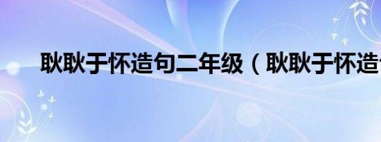 耿耿于怀造句二年级（耿耿于怀造句）