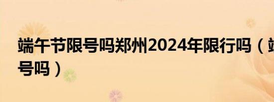 端午节限号吗郑州2024年限行吗（端午节限号吗）