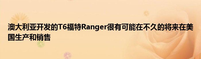 澳大利亚开发的T6福特Ranger很有可能在不久的将来在美国生产和销售(图1)