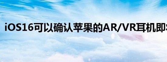 iOS16可以确认苹果的AR/VR耳机即将推出