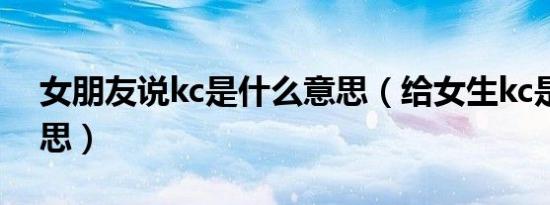 女朋友说kc是什么意思（给女生kc是什么意思）