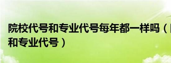 院校代号和专业代号每年都一样吗（院校代号和专业代号）