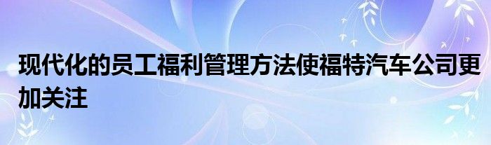 现代化的员工福利管理方法使福特汽车公司更加关注(图1)