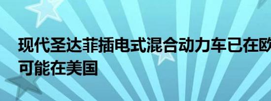 现代圣达菲插电式混合动力车已在欧洲证实 可能在美国