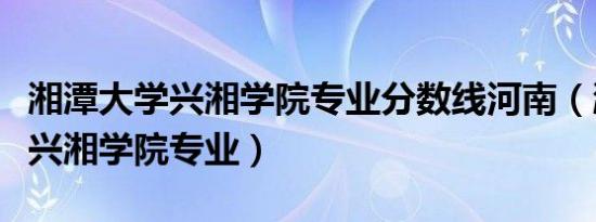 湘潭大学兴湘学院专业分数线河南（湘潭大学兴湘学院专业）