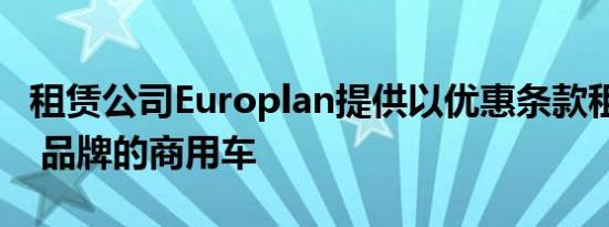 租赁公司Europlan提供以优惠条款租赁 GAZ 品牌的商用车