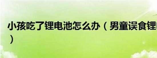 小孩吃了锂电池怎么办（男童误食锂电池去世）