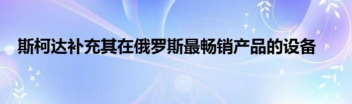 斯柯达补充其在俄罗斯最畅销产品的设备(图1)