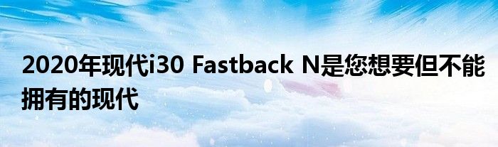 2020年现代i30 Fastback N是您想要但不能拥有的现代(图1)