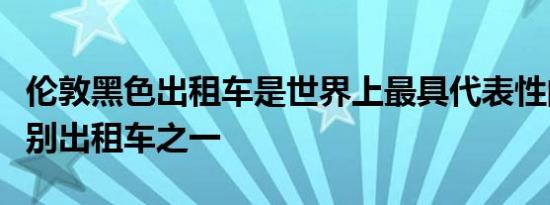 伦敦黑色出租车是世界上最具代表性的瞬间识别出租车之一