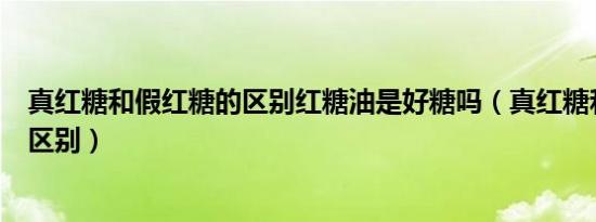 真红糖和假红糖的区别红糖油是好糖吗（真红糖和假红糖的区别）