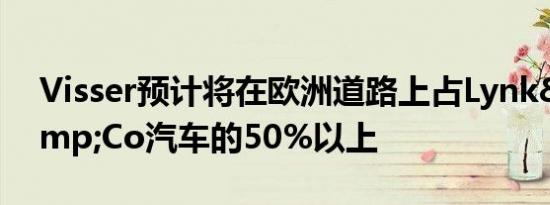 Visser预计将在欧洲道路上占Lynk&amp;Co汽车的50%以上