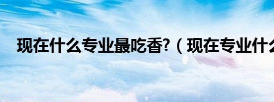 现在什么专业最吃香?（现在专业什么好）