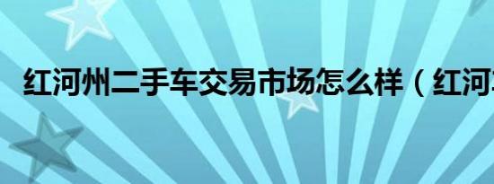 红河州二手车交易市场怎么样（红河车市）