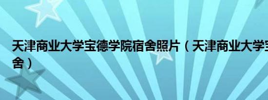 天津商业大学宝德学院宿舍照片（天津商业大学宝德学院宿舍）