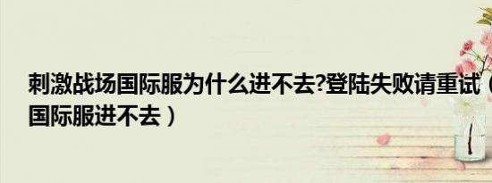 刺激战场国际服为什么进不去?登陆失败请重试（刺激战场国际服进不去）